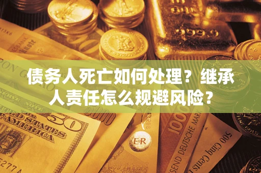 武汉债务人死亡如何处理?继承人责任怎么规避风险? 武汉债务人死亡如何处理?继承人责任怎么规避风险?