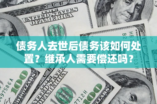 武汉债务人去世后债务该如何处置？继承人需要偿还吗？