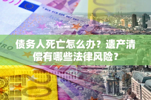武汉债务人死亡怎么办？遗产清偿有哪些法律风险？
