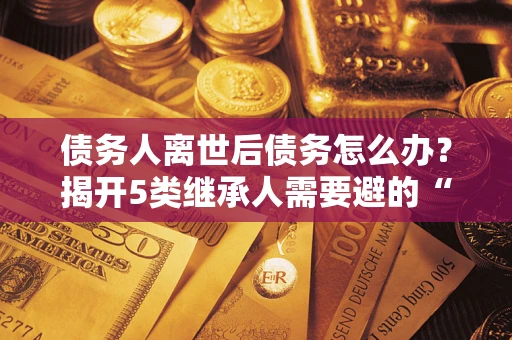 武汉债务人离世后债务怎么办？揭开5类继承人需要避的“坑”